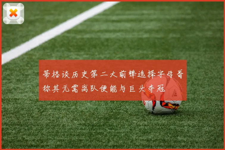 蒂格谈历史第二大前锋选择字母哥称其无需离队便能与巨头夺冠