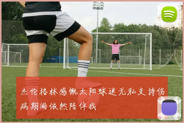 杰伦格林感慨太阳球迷无私支持伤病期间依然陪伴我