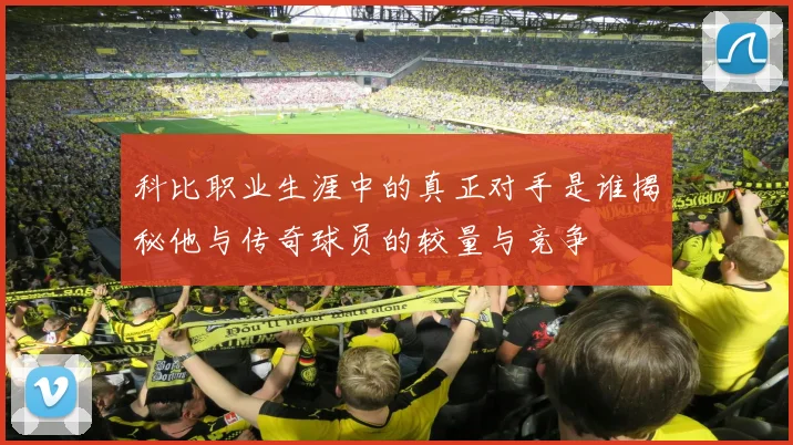 科比职业生涯中的真正对手是谁揭秘他与传奇球员的较量与竞争