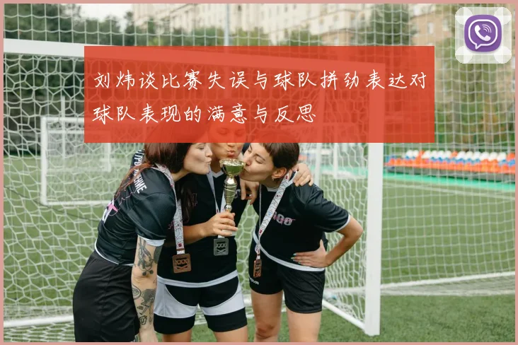 刘炜谈比赛失误与球队拼劲表达对球队表现的满意与反思