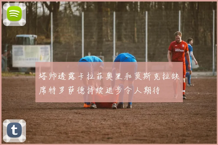 塔帅透露卡拉菲奥里和莫斯克拉缺席特罗萨德持续进步令人期待