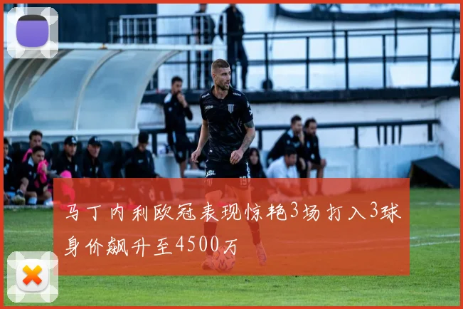 马丁内利欧冠表现惊艳3场打入3球身价飙升至4500万