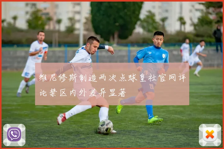 维尼修斯制造两次点球皇社官网评论禁区内外差异显著