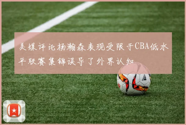 美媒评论杨瀚森表现受限于CBA低水平联赛集锦误导了外界认知