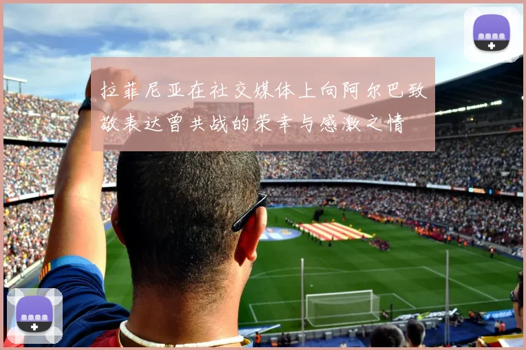 拉菲尼亚在社交媒体上向阿尔巴致敬表达曾共战的荣幸与感激之情