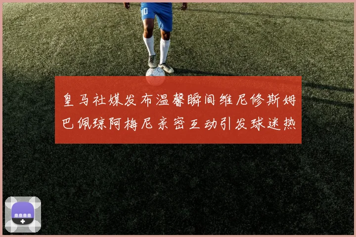 皇马社媒发布温馨瞬间维尼修斯姆巴佩琼阿梅尼亲密互动引发球迷热议