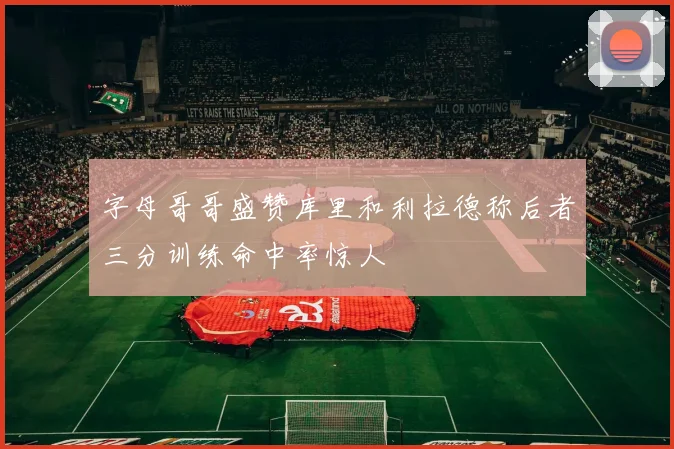 字母哥哥盛赞库里和利拉德称后者三分训练命中率惊人