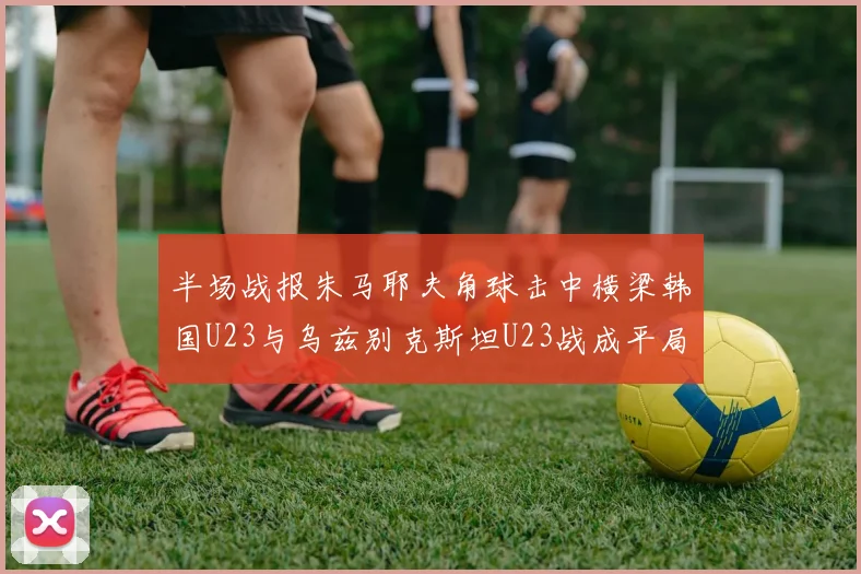 半场战报朱马耶夫角球击中横梁韩国U23与乌兹别克斯坦U23战成平局