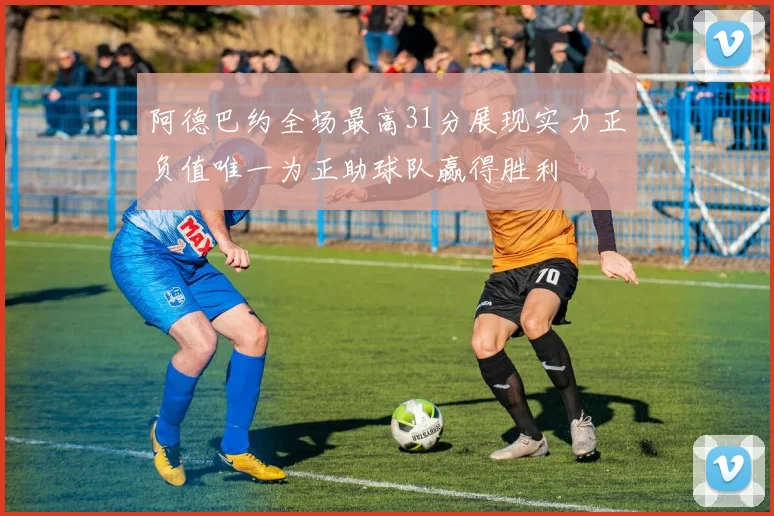 阿德巴约全场最高31分展现实力正负值唯一为正助球队赢得胜利