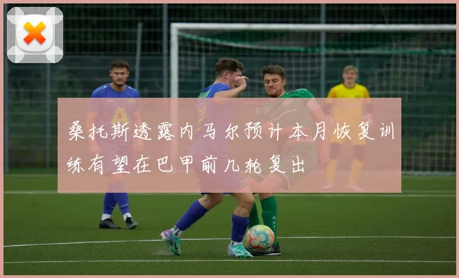 桑托斯透露内马尔预计本月恢复训练有望在巴甲前几轮复出