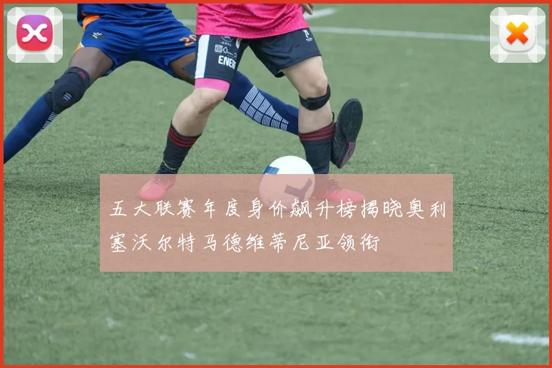 五大联赛年度身价飙升榜揭晓奥利塞沃尔特马德维蒂尼亚领衔