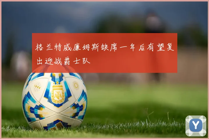 格兰特威廉姆斯缺席一年后有望复出迎战爵士队