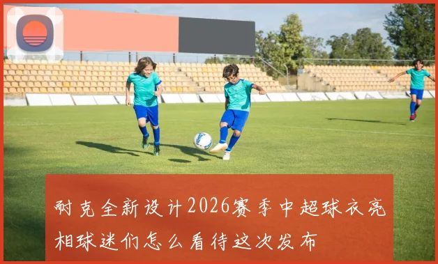 耐克全新设计2026赛季中超球衣亮相球迷们怎么看待这次发布