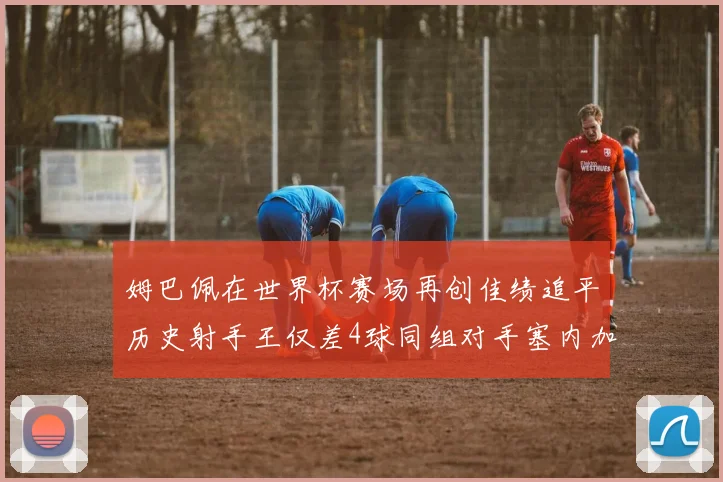 姆巴佩在世界杯赛场再创佳绩追平历史射手王仅差4球同组对手塞内加尔挪威挑战在即