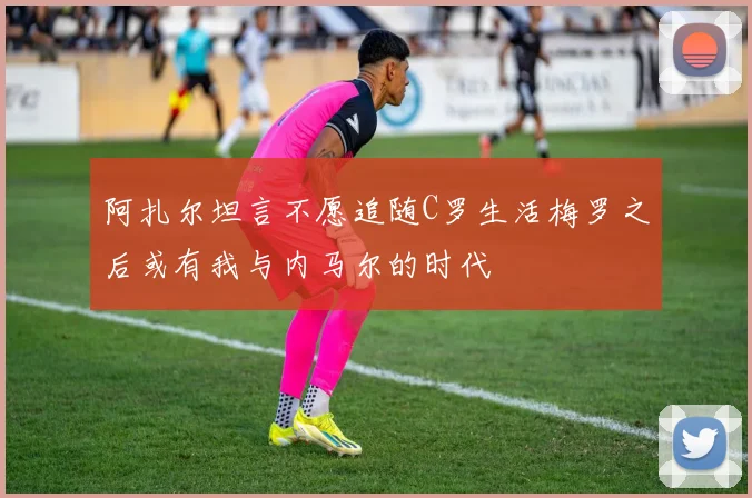 阿扎尔坦言不愿追随C罗生活梅罗之后或有我与内马尔的时代