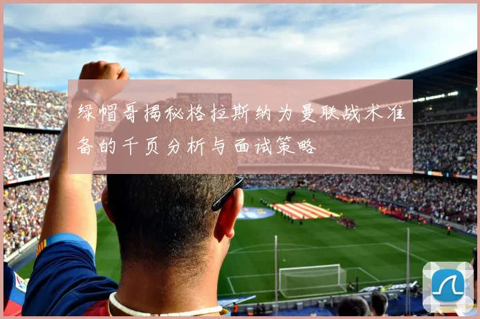 绿帽哥揭秘格拉斯纳为曼联战术准备的千页分析与面试策略