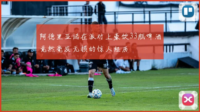 阿德里亚诺在派对上豪饮33瓶啤酒竟然毫发无损的惊人经历