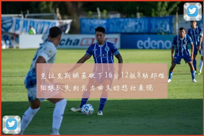 克拉克斯顿虽砍下16分12板8助却难阻球队失利无力回天的悲壮表现