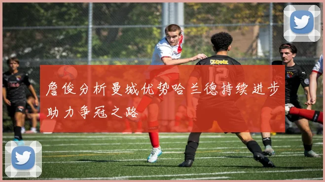 詹俊分析曼城优势哈兰德持续进步助力争冠之路