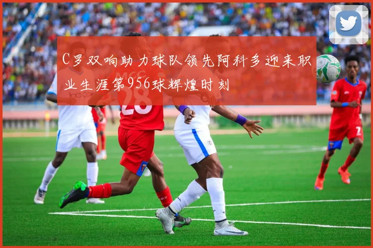 C罗双响助力球队领先阿科多迎来职业生涯第956球辉煌时刻