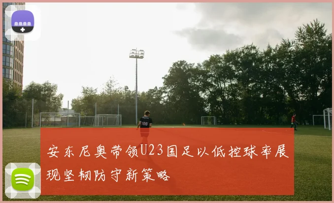 安东尼奥带领U23国足以低控球率展现坚韧防守新策略