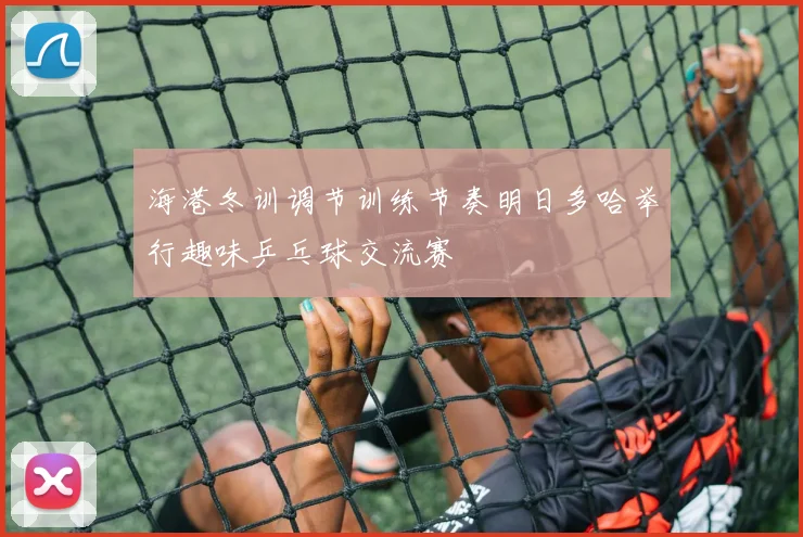 海港冬训调节训练节奏明日多哈举行趣味乒乓球交流赛