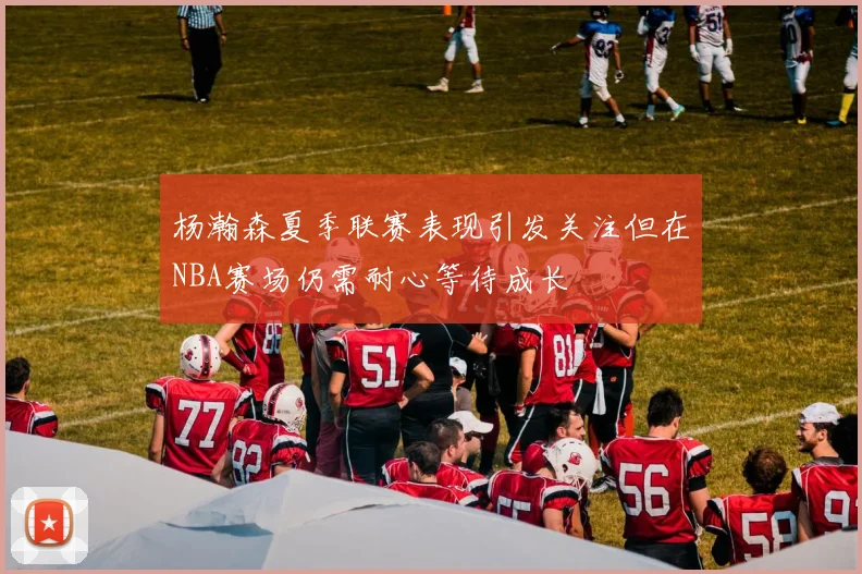 杨瀚森夏季联赛表现引发关注但在NBA赛场仍需耐心等待成长