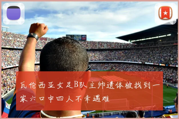 瓦伦西亚女足B队主帅遗体被找到一家六口中四人不幸遇难