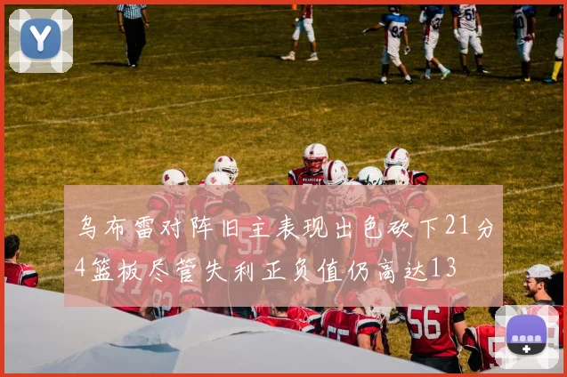 乌布雷对阵旧主表现出色砍下21分4篮板尽管失利正负值仍高达13