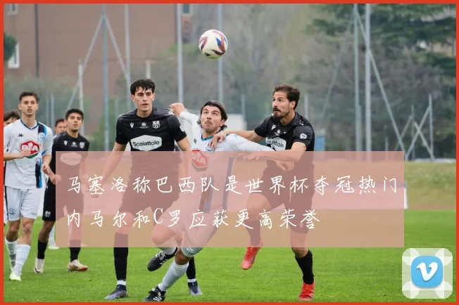 马塞洛称巴西队是世界杯夺冠热门内马尔和C罗应获更高荣誉