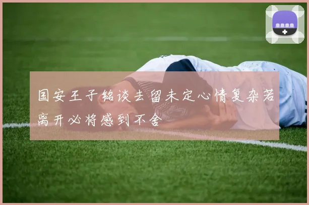 国安王子铭谈去留未定心情复杂若离开必将感到不舍
