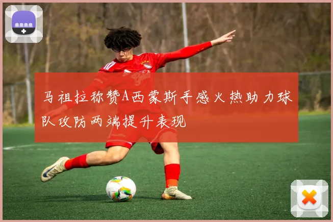 马祖拉称赞A西蒙斯手感火热助力球队攻防两端提升表现