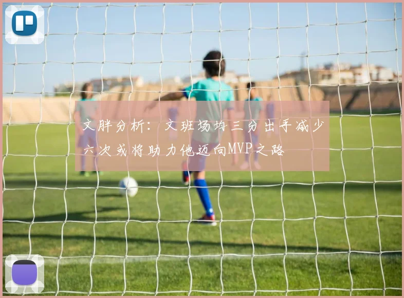文胖分析：文班场均三分出手减少六次或将助力他迈向MVP之路