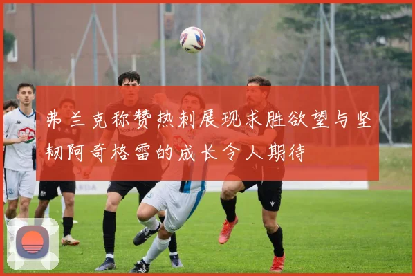 弗兰克称赞热刺展现求胜欲望与坚韧阿奇格雷的成长令人期待
