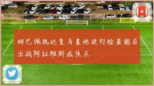 姆巴佩抵达皇马基地进行检查能否出战阿拉维斯成焦点