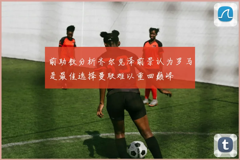 前助教分析齐尔克泽前景认为罗马是最佳选择曼联难以重回巅峰
