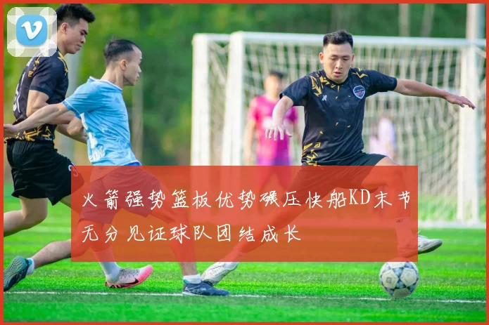 火箭强势篮板优势碾压快船KD末节无分见证球队团结成长