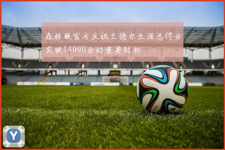 森林狼官方庆祝兰德尔生涯总得分突破14000分的重要时刻