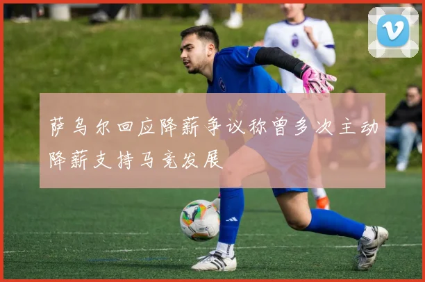 萨乌尔回应降薪争议称曾多次主动降薪支持马竞发展