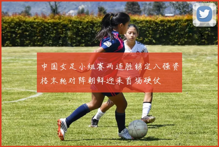 中国女足小组赛两连胜锁定八强资格末轮对阵朝鲜迎来首场硬仗